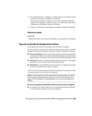 6 En la página Revisar - Configurar - Instalar, haga clic en Instalar si desea
aceptar la ubicación de instalación por defecto.
Si desea que la utilidad se instale en una ruta de instalación diferente,
haga clic en Configurar, establezca la ruta y, a continuación, haga clic en
Configuración finalizada y después en Instalar.
7 Haga clic en Finalizar cuando aparezca la página Instalación finalizada.
Referencia rápida
ADCENTER
Administra e inserta contenido como bloques, refx y patrones de sombreado.
Tipos de contenido de DesignCenter Online
En DesignCenter Online, el contenido está clasificado en carpetas.
El usuario puede recuperar de las carpetas de DesignCenter Online contenido
específico de diversas disciplinas. Se puede recuperar el siguiente contenido:
■ Piezas normalizadas: Piezas normalizadas genéricas usadas habitualmente
en el ámbito del diseño. Estas piezas comprenden bloques para aplicaciones
arquitectónicas, mecánicas y de sistemas de información geográfica (GIS).
■ Fabricantes. Bloques y modelos 3D que pueden encontrarse y descargarse
haciendo clic en un vínculo al sitio Web del fabricante.
■ Distribuidores. Listas de bibliotecas de proveedores de catálogos comerciales
en las que se pueden buscar piezas y bloques.
Utilice la vista Conjuntos para seleccionar las categorías de contenido en línea
que desea mostrar en la vista Lista de categorías.
NOTA La ficha DesignCenter Online (DC Online) está desactivada por defecto.
Esta ficha puede activarse desde la Utilidad de control de CAD Manager en la
página 104. Sin embargo, no está disponible en las versiones del producto en
español.
Para ver las carpetas de contenido en línea en la vista Lista de categorías
■ En DesignCenter Online, haga clic en el encabezado del panel izquierdo
y, a continuación, haga clic en Lista de categorías.
Recuperación de contenidos desde la Web con DesignCenter Online | 105
Ofrecido por www.electromanuales.com
 