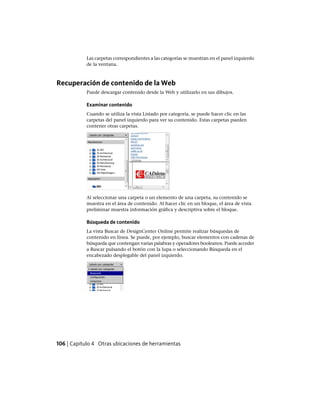 Las carpetas correspondientes a las categorías se muestran en el panel izquierdo
de la ventana.
Recuperación de contenido de la Web
Puede descargar contenido desde la Web y utilizarlo en sus dibujos.
Examinar contenido
Cuando se utiliza la vista Listado por categoría, se puede hacer clic en las
carpetas del panel izquierdo para ver su contenido. Estas carpetas pueden
contener otras carpetas.
Al seleccionar una carpeta o un elemento de una carpeta, su contenido se
muestra en el área de contenido. Al hacer clic en un bloque, el área de vista
preliminar muestra información gráfica y descriptiva sobre el bloque.
Búsqueda de contenido
La vista Buscar de DesignCenter Online permite realizar búsquedas de
contenido en línea. Se puede, por ejemplo, buscar elementos con cadenas de
búsqueda que contengan varias palabras y operadores booleanos. Puede acceder
a Buscar pulsando el botón con la lupa o seleccionando Búsqueda en el
encabezado desplegable del panel izquierdo.
106 | Capítulo 4 Otras ubicaciones de herramientas
Ofrecido por www.electromanuales.com
 