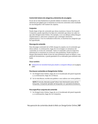 Control del número de categorías y elementos de una página
El uso de la vista Parámetros le permite definir el número de categorías y de
elementos por página que se muestran en el área de contenido como resultado
de una búsqueda o del examen de carpetas.
Conjuntos
Puede elegir el tipo de contenido que desea examinar y buscar. En el panel
Conjuntos, puede especificar los tipos de contenido que desea ver cada vez
que abre DesignCenter Online. Por ejemplo, si en sus dibujos utiliza bloques
arquitectónicos, seleccione conjuntos que contengan elementos
arquitectónicos. Una vez realizada la selección, se muestran las categorías que
ha especificado.
Descarga de contenido
Para descargar contenido de la Web, busque la carpeta con el contenido que
desea utilizar. A continuación, haga clic en la imagen en miniatura del
contenido en el área de contenido. Tanto el contenido como la respectiva
información se muestran en el área de vista preliminar. Puede arrastrar el
bloque directamente desde el área de vista preliminar hasta un dibujo o una
paleta de herramientas, o puede guardarlo en su ordenador para utilizarlo más
tarde.
Véase también:
■ Utilización de Autodesk Seek para añadir y compartir dibujos en la página
2283
Para buscar contenidos en DesignCenter Online
1 En DesignCenter Online, haga clic en el encabezado del panel izquierdo
y, a continuación, haga clic en Buscar.
2 En la vista Buscar, escriba una palabra o una cadena con varias palabras.
NOTA El vínculo ¿Necesita ayuda? ofrece más información acerca de las
búsquedas, incluyendo ejemplos de búsquedas con operadores booleanos.
Para especificar conjuntos de contenido
1 En DesignCenter Online, haga clic en el encabezado del panel izquierdo
y, a continuación, haga clic en Conjuntos.
Recuperación de contenidos desde la Web con DesignCenter Online | 107
Ofrecido por www.electromanuales.com
 