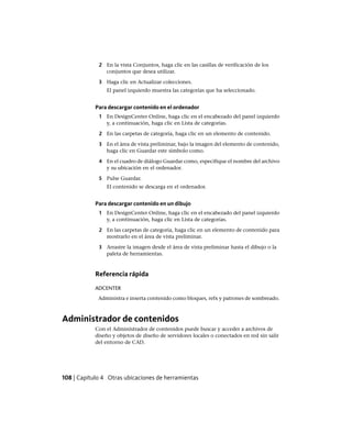 2 En la vista Conjuntos, haga clic en las casillas de verificación de los
conjuntos que desea utilizar.
3 Haga clic en Actualizar colecciones.
El panel izquierdo muestra las categorías que ha seleccionado.
Para descargar contenido en el ordenador
1 En DesignCenter Online, haga clic en el encabezado del panel izquierdo
y, a continuación, haga clic en Lista de categorías.
2 En las carpetas de categoría, haga clic en un elemento de contenido.
3 En el área de vista preliminar, bajo la imagen del elemento de contenido,
haga clic en Guardar este símbolo como.
4 En el cuadro de diálogo Guardar como, especifique el nombre del archivo
y su ubicación en el ordenador.
5 Pulse Guardar.
El contenido se descarga en el ordenador.
Para descargar contenido en un dibujo
1 En DesignCenter Online, haga clic en el encabezado del panel izquierdo
y, a continuación, haga clic en Lista de categorías.
2 En las carpetas de categoría, haga clic en un elemento de contenido para
mostrarlo en el área de vista preliminar.
3 Arrastre la imagen desde el área de vista preliminar hasta el dibujo o la
paleta de herramientas.
Referencia rápida
ADCENTER
Administra e inserta contenido como bloques, refx y patrones de sombreado.
Administrador de contenidos
Con el Administrador de contenidos puede buscar y acceder a archivos de
diseño y objetos de diseño de servidores locales o conectados en red sin salir
del entorno de CAD.
108 | Capítulo 4 Otras ubicaciones de herramientas
Ofrecido por www.electromanuales.com
 