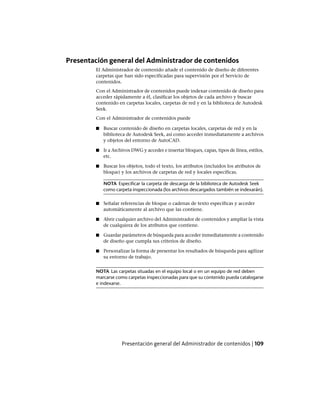 Presentación general del Administrador de contenidos
El Administrador de contenido añade el contenido de diseño de diferentes
carpetas que han sido especificadas para supervisión por el Servicio de
contenidos.
Con el Administrador de contenidos puede indexar contenido de diseño para
acceder rápidamente a él, clasificar los objetos de cada archivo y buscar
contenido en carpetas locales, carpetas de red y en la biblioteca de Autodesk
Seek.
Con el Administrador de contenidos puede
■ Buscar contenido de diseño en carpetas locales, carpetas de red y en la
biblioteca de Autodesk Seek, así como acceder inmediatamente a archivos
y objetos del entorno de AutoCAD.
■ Ir a Archivos DWG y acceder e insertar bloques, capas, tipos de línea, estilos,
etc.
■ Buscar los objetos, todo el texto, los atributos (incluidos los atributos de
bloque) y los archivos de carpetas de red y locales específicas.
NOTA Especificar la carpeta de descarga de la biblioteca de Autodesk Seek
como carpeta inspeccionada (los archivos descargados también se indexarán).
■ Señalar referencias de bloque o cadenas de texto específicas y acceder
automáticamente al archivo que las contiene.
■ Abrir cualquier archivo del Administrador de contenidos y ampliar la vista
de cualquiera de los atributos que contiene.
■ Guardar parámetros de búsqueda para acceder inmediatamente a contenido
de diseño que cumpla sus criterios de diseño.
■ Personalizar la forma de presentar los resultados de búsqueda para agilizar
su entorno de trabajo.
NOTA Las carpetas situadas en el equipo local o en un equipo de red deben
marcarse como carpetas inspeccionadas para que su contenido pueda catalogarse
e indexarse.
Presentación general del Administrador de contenidos | 109
Ofrecido por www.electromanuales.com
 