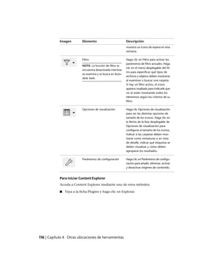 DescripciónElementoImagen
muestra un icono de espera en esta
ventana.
Haga clic en Filtro para activar los
parámetros de filtro actuales. Haga
Filtro
NOTA La función de filtro se
encuentra desactivada mientras
se examina y se busca en Auto-
desk Seek.
clic en el menú desplegable del fil-
tro para especificar qué tipos de
archivos y objetos deben mostrarse
al examinar o buscar una carpeta.
Si hay un filtro activo, el icono
aparece resaltado para indicarle que
no se están mostrando todos los
elementos según los criterios de su
filtro.
Haga clic Opciones de visualización
para ver las distintas opciones de
Opciones de visualización
tamaño de los iconos. Haga clic en
la flecha de la lista desplegable de
Opciones de visualización para
configurar el tamaño de los iconos,
indicar si las carpetas deben mos-
trarse como miniaturas o en vista
de detalle, indicar qué etiquetas se
deben visualizar y cómo deben
agruparse los resultados.
Haga clic en Parámetros de configu-
ración para añadir, eliminar, activar
y desactivar orígenes de contenido.
Parámetros de configuración
Para iniciar Content Explorer
Acceda a Content Explorer mediante uno de estos métodos:
■ Vaya a la ficha Plugins y haga clic en Explorar.
116 | Capítulo 4 Otras ubicaciones de herramientas
Ofrecido por www.electromanuales.com
 