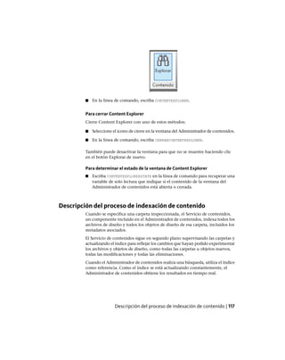 ■ En la línea de comando, escriba CONTENTEXPLORER.
Para cerrar Content Explorer
Cierre Content Explorer con uno de estos métodos:
■ Seleccione el icono de cierre en la ventana del Administrador de contenidos.
■ En la línea de comando, escriba CERRARCONTENTEXPLORER.
También puede desactivar la ventana para que no se muestre haciendo clic
en el botón Explorar de nuevo.
Para determinar el estado de la ventana de Content Explorer
■ Escriba CONTENTEXPLORERSTATE en la línea de comando para recuperar una
variable de solo lectura que indique si el contenido de la ventana del
Administrador de contenidos está abierta o cerrada.
Descripción del proceso de indexación de contenido
Cuando se especifica una carpeta inspeccionada, el Servicio de contenidos,
un componente incluido en el Administrador de contenidos, indexa todos los
archivos de diseño y todos los objetos de diseño de esa carpeta, incluidos los
metadatos asociados.
El Servicio de contenidos sigue en segundo plano supervisando las carpetas y
actualizando el índice para reflejar los cambios que hayan podido experimentar
los archivos y objetos de diseño, como todas las carpetas u objetos nuevos,
todas las modificaciones y todas las eliminaciones.
Cuando el Administrador de contenidos realiza una búsqueda, utiliza el índice
como referencia. Como el índice se está actualizando constantemente, el
Administrador de contenidos obtiene los resultados en tiempo real.
Descripción del proceso de indexación de contenido | 117
Ofrecido por www.electromanuales.com
 
