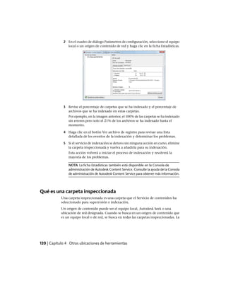 2 En el cuadro de diálogo Parámetros de configuración, seleccione el equipo
local o un origen de contenido de red y haga clic en la ficha Estadísticas.
3 Revise el porcentaje de carpetas que se ha indexado y el porcentaje de
archivos que se ha indexado en estas carpetas.
Por ejemplo, en la imagen anterior, el 100% de las carpetas se ha indexado
sin errores pero solo el 21% de los archivos se ha indexado hasta el
momento.
4 Haga clic en el botón Ver archivo de registro para revisar una lista
detallada de los eventos de la indexación y determinar los problemas.
5 Si el servicio de indexación se detuvo sin ninguna acción en curso, elimine
la carpeta inspeccionada y vuelva a añadirla para su indexación.
Esta acción volverá a iniciar el proceso de indexación y resolverá la
mayoría de los problemas.
NOTA La ficha Estadísticas también está disponible en la Consola de
administración de Autodesk Content Service. Consulte la ayuda de la Consola
de administración de Autodesk Content Service para obtener más información.
Qué es una carpeta inspeccionada
Una carpeta inspeccionada es una carpeta que el Servicio de contenidos ha
seleccionado para supervisión e indexación.
Un origen de contenido puede ser el equipo local, Autodesk Seek o una
ubicación de red designada. Cuando se busca en un origen de contenido que
es un equipo local o de red, se busca en todas las carpetas inspeccionadas. La
120 | Capítulo 4 Otras ubicaciones de herramientas
Ofrecido por www.electromanuales.com
 