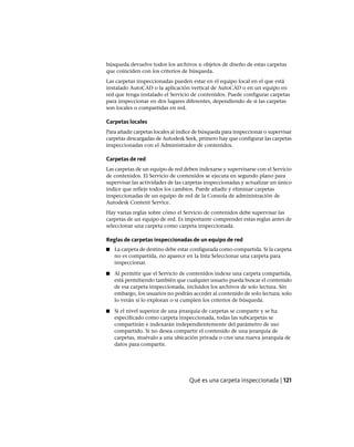 búsqueda devuelve todos los archivos u objetos de diseño de estas carpetas
que coinciden con los criterios de búsqueda.
Las carpetas inspeccionadas pueden estar en el equipo local en el que está
instalado AutoCAD o la aplicación vertical de AutoCAD o en un equipo en
red que tenga instalado el Servicio de contenidos. Puede configurar carpetas
para inspeccionar en dos lugares diferentes, dependiendo de si las carpetas
son locales o compartidas en red.
Carpetas locales
Para añadir carpetas locales al índice de búsqueda para inspeccionar o supervisar
carpetas descargadas de Autodesk Seek, primero hay que configurar las carpetas
inspeccionadas con el Administrador de contenidos.
Carpetas de red
Las carpetas de un equipo de red deben indexarse y supervisarse con el Servicio
de contenidos. El Servicio de contenidos se ejecuta en segundo plano para
supervisar las actividades de las carpetas inspeccionadas y actualizar un único
índice que refleje todos los cambios. Puede añadir y eliminar carpetas
inspeccionadas de un equipo de red de la Consola de administración de
Autodesk Content Service.
Hay varias reglas sobre cómo el Servicio de contenidos debe supervisar las
carpetas de un equipo de red. Es importante comprender estas reglas antes de
seleccionar una carpeta como carpeta inspeccionada.
Reglas de carpetas inspeccionadas de un equipo de red
■ La carpeta de destino debe estar configurada como compartida. Si la carpeta
no es compartida, no aparece en la lista Seleccionar una carpeta para
inspeccionar.
■ Al permitir que el Servicio de contenidos indexe una carpeta compartida,
está permitiendo también que cualquier usuario pueda buscar el contenido
de esa carpeta inspeccionada, incluidos los archivos de solo lectura. Sin
embargo, los usuarios no podrán acceder al contenido de solo lectura; solo
lo verán si lo exploran o si cumplen los criterios de búsqueda.
■ Si el nivel superior de una jerarquía de carpetas se comparte y se ha
especificado como carpeta inspeccionada, todas las subcarpetas se
compartirán e indexarán independientemente del parámetro de uso
compartido. Si no desea compartir el contenido de una jerarquía de
carpetas, muévalo a una ubicación privada o cree una nueva jerarquía de
datos para compartir.
Qué es una carpeta inspeccionada | 121
Ofrecido por www.electromanuales.com
 