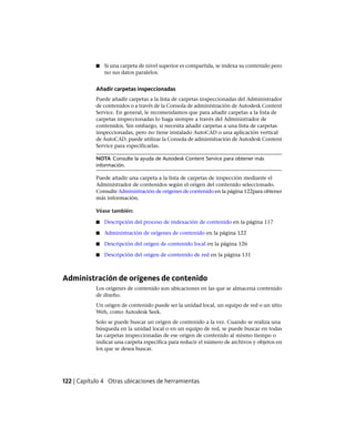 ■ Si una carpeta de nivel superior es compartida, se indexa su contenido pero
no sus datos paralelos.
Añadir carpetas inspeccionadas
Puede añadir carpetas a la lista de carpetas inspeccionadas del Administrador
de contenidos o a través de la Consola de administración de Autodesk Content
Service. En general, le recomendamos que para añadir carpetas a la lista de
carpetas inspeccionadas lo haga siempre a través del Administrador de
contenidos. Sin embargo, si necesita añadir carpetas a una lista de carpetas
inspeccionadas, pero no tiene instalado AutoCAD o una aplicación vertical
de AutoCAD, puede utilizar la Consola de administración de Autodesk Content
Service para especificarlas.
NOTA Consulte la ayuda de Autodesk Content Service para obtener más
información.
Puede añadir una carpeta a la lista de carpetas de inspección mediante el
Administrador de contenidos según el origen del contenido seleccionado.
Consulte Administración de orígenes de contenido en la página 122para obtener
más información.
Véase también:
■ Descripción del proceso de indexación de contenido en la página 117
■ Administración de orígenes de contenido en la página 122
■ Descripción del origen de contenido local en la página 126
■ Descripción del origen de contenido de red en la página 131
Administración de orígenes de contenido
Los orígenes de contenido son ubicaciones en las que se almacena contenido
de diseño.
Un origen de contenido puede ser la unidad local, un equipo de red o un sitio
Web, como Autodesk Seek.
Solo se puede buscar un origen de contenido a la vez. Cuando se realiza una
búsqueda en la unidad local o en un equipo de red, se puede buscar en todas
las carpetas inspeccionadas de ese origen de contenido al mismo tiempo o
indicar una carpeta específica para reducir el número de archivos y objetos en
los que se desea buscar.
122 | Capítulo 4 Otras ubicaciones de herramientas
Ofrecido por www.electromanuales.com
 