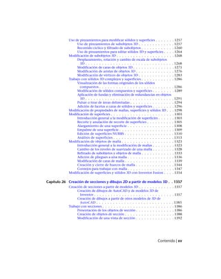 Uso de pinzamientos para modificar sólidos y superficies . . . . . . . 1257
Uso de pinzamientos de subobjetos 3D . . . . . . . . . . . . . 1257
Recorrido cíclico y filtrado de subobjetos . . . . . . . . . . . . 1260
Uso de pinzamientos para editar sólidos 3D y superficies . . . . 1264
Modificación de subobjetos 3D . . . . . . . . . . . . . . . . . . . . . 1268
Desplazamiento, rotación y cambio de escala de subobjetos
3D . . . . . . . . . . . . . . . . . . . . . . . . . . . . . . . . 1268
Modificación de caras de objetos 3D . . . . . . . . . . . . . . . 1271
Modificación de aristas de objetos 3D . . . . . . . . . . . . . . 1276
Modificación de vértices de objetos 3D . . . . . . . . . . . . . 1283
Trabajo con sólidos 3D complejos y superficies . . . . . . . . . . . . 1286
Visualización de las formas originales de los sólidos
compuestos . . . . . . . . . . . . . . . . . . . . . . . . . . . 1286
Modificación de sólidos compuestos y superficies . . . . . . . . 1289
Aplicación de fundas y eliminación de redundancias en objetos
3D . . . . . . . . . . . . . . . . . . . . . . . . . . . . . . . . 1291
Pulsar o tirar de áreas delimitadas . . . . . . . . . . . . . . . . 1294
Adición de facetas a caras de sólidos y superficies . . . . . . . . 1296
Modificación de propiedades de mallas, superficies y sólidos 3D . . . 1298
Modificación de superficies . . . . . . . . . . . . . . . . . . . . . . . 1303
Introducción general a la modificación de superficies . . . . . . 1303
Recorte y anulación de recorte de superficies . . . . . . . . . . 1305
Alargamiento de una superficie . . . . . . . . . . . . . . . . . 1308
Empalme de una superficie . . . . . . . . . . . . . . . . . . . . 1309
Edición de superficies NURBS . . . . . . . . . . . . . . . . . . 1310
Análisis de superficies . . . . . . . . . . . . . . . . . . . . . . 1313
Modificación de objetos de malla . . . . . . . . . . . . . . . . . . . 1323
Introducción general a la modificación de mallas . . . . . . . . 1323
Cambio de los niveles de suavizado de una malla . . . . . . . . 1328
Refinado de subobjetos y objetos de malla . . . . . . . . . . . . 1333
Adición de pliegues a una malla . . . . . . . . . . . . . . . . . 1336
Modificación de caras de malla . . . . . . . . . . . . . . . . . . 1339
Creación y cierre de huecos de malla . . . . . . . . . . . . . . 1344
Consejos para trabajar con malla . . . . . . . . . . . . . . . . . 1347
Modificación de superficies y sólidos 3D con Inventor Fusion . . . . 1354
Capítulo 26 Creación de secciones y dibujos 2D a partir de modelos 3D . . 1357
Creación de secciones a partir de modelos 3D . . . . . . . . . . . . . 1357
Creación de dibujos de AutoCAD y de modelos 3D de
Inventor . . . . . . . . . . . . . . . . . . . . . . . . . . . . . 1357
Creación de dibujos a partir de otros modelos de 3D de
AutoCAD . . . . . . . . . . . . . . . . . . . . . . . . . . . . 1385
Trabajo con secciones . . . . . . . . . . . . . . . . . . . . . . . . . . 1386
Presentación de los objetos de sección . . . . . . . . . . . . . . 1386
Creación de objetos de sección . . . . . . . . . . . . . . . . . . 1388
Modificación de una vista de sección . . . . . . . . . . . . . . 1392
Contenido | xv
Ofrecido por www.electromanuales.com
 