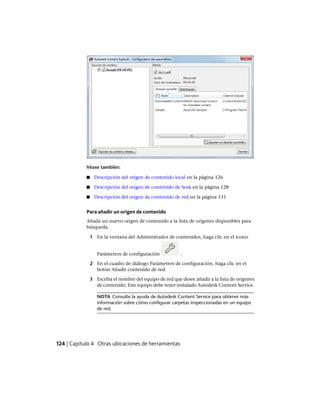 Véase también:
■ Descripción del origen de contenido local en la página 126
■ Descripción del origen de contenido de Seek en la página 128
■ Descripción del origen de contenido de red en la página 131
Para añadir un origen de contenido
Añada un nuevo origen de contenido a la lista de orígenes disponibles para
búsqueda.
1 En la ventana del Administrador de contenidos, haga clic en el icono
Parámetros de configuración .
2 En el cuadro de diálogo Parámetros de configuración, haga clic en el
botón Añadir contenido de red.
3 Escriba el nombre del equipo de red que desee añadir a la lista de orígenes
de contenido. Este equipo debe tener instalado Autodesk Content Service.
NOTA Consulte la ayuda de Autodesk Content Service para obtener más
información sobre cómo configurar carpetas inspeccionadas en un equipo
de red.
124 | Capítulo 4 Otras ubicaciones de herramientas
Ofrecido por www.electromanuales.com
 