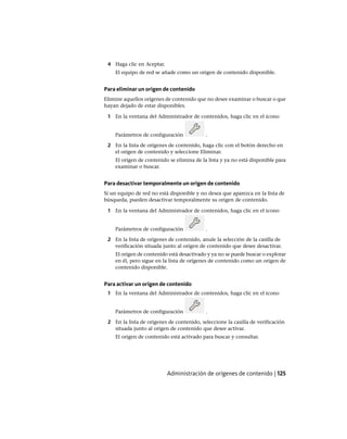 4 Haga clic en Aceptar.
El equipo de red se añade como un origen de contenido disponible.
Para eliminar un origen de contenido
Elimine aquellos orígenes de contenido que no desee examinar o buscar o que
hayan dejado de estar disponibles.
1 En la ventana del Administrador de contenidos, haga clic en el icono
Parámetros de configuración .
2 En la lista de orígenes de contenido, haga clic con el botón derecho en
el origen de contenido y seleccione Eliminar.
El origen de contenido se elimina de la lista y ya no está disponible para
examinar o buscar.
Para desactivar temporalmente un origen de contenido
Si un equipo de red no está disponible y no desea que aparezca en la lista de
búsqueda, pueden desactivar temporalmente su origen de contenido.
1 En la ventana del Administrador de contenidos, haga clic en el icono
Parámetros de configuración .
2 En la lista de orígenes de contenido, anule la selección de la casilla de
verificación situada junto al origen de contenido que desee desactivar.
El origen de contenido está desactivado y ya no se puede buscar o explorar
en él, pero sigue en la lista de orígenes de contenido como un origen de
contenido disponible.
Para activar un origen de contenido
1 En la ventana del Administrador de contenidos, haga clic en el icono
Parámetros de configuración .
2 En la lista de orígenes de contenido, seleccione la casilla de verificación
situada junto al origen de contenido que desee activar.
El origen de contenido está activado para buscar y consultar.
Administración de orígenes de contenido | 125
Ofrecido por www.electromanuales.com
 