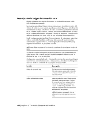 Descripción del origen de contenido local
Origen representa las carpetas del sistema local de archivos que se están
indexando y supervisando.
Las carpetas añadidas a Origen se inspeccionan para identificar eventos del
sistema de archivos, como añadir, guardar y suprimir. El proceso de indexación
mantiene un catálogo actualizado de todos los archivos y objetos localizados
en las carpetas inspeccionadas. También puede localizar fácilmente archivos
de las carpetas especificadas utilizando criterios de búsqueda, como fecha de
la última actualización, autor, valor de una propiedad o tipo de archivo.
Puede configurar una sola ubicación como carpeta de origen para supervisar
todo el contenido. También puede crear ubicaciones de archivo únicas
conforme las vaya necesitando, como carpetas de contenido archivado y
carpetas de contenido de proyectos actuales.
NOTA Las ubicaciones de red no tienen la consideración de orígenes locales de
datos.
La vista de orígenes incluye las carpetas locales marcadas para indexación.
Puede añadir más carpetas al origen para su indexación y exploración, o
eliminar las que ya no se necesiten
Configurar el origen añadiendo y eliminando carpetas. Las carpetas de Origen
se supervisan para actualizaciones e indexaciones. Al realizar una búsqueda,
esta solo afecta al contenido de las carpetas inspeccionadas.
DescripciónFunción
El origen de contenido local muestra una
lista de las carpetas que se están indexando
Origen de contenido local
junto con información adicional sobre la
vista seleccionada.
Haga clic en Añadir carpeta inspeccionada
para añadir una nueva carpeta al origen
Añadir carpeta inspeccionada
de contenido local para su supervisión e
indexación. También puede añadir una
carpeta arrastrándola y soltándola en el
origen de contenido local desde la ventana
del Explorador de Windows.
NOTA Añadir una carpeta a la vista de
orígenes no mueve la carpeta ni su conte-
nido.
126 | Capítulo 4 Otras ubicaciones de herramientas
Ofrecido por www.electromanuales.com
 