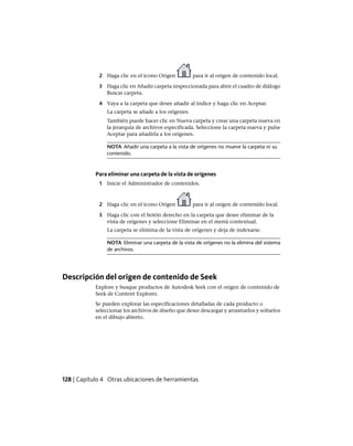2 Haga clic en el icono Origen para ir al origen de contenido local.
3 Haga clic en Añadir carpeta inspeccionada para abrir el cuadro de diálogo
Buscar carpeta.
4 Vaya a la carpeta que desee añadir al índice y haga clic en Aceptar.
La carpeta se añade a los orígenes.
También puede hacer clic en Nueva carpeta y crear una carpeta nueva en
la jerarquía de archivos especificada. Seleccione la carpeta nueva y pulse
Aceptar para añadirla a los orígenes.
NOTA Añadir una carpeta a la vista de orígenes no mueve la carpeta ni su
contenido.
Para eliminar una carpeta de la vista de orígenes
1 Inicie el Administrador de contenidos.
2 Haga clic en el icono Origen para ir al origen de contenido local.
3 Haga clic con el botón derecho en la carpeta que desee eliminar de la
vista de orígenes y seleccione Eliminar en el menú contextual.
La carpeta se elimina de la vista de orígenes y deja de indexarse.
NOTA Eliminar una carpeta de la vista de orígenes no la elimina del sistema
de archivos.
Descripción del origen de contenido de Seek
Explore y busque productos de Autodesk Seek con el origen de contenido de
Seek de Content Explorer.
Se pueden explorar las especificaciones detalladas de cada producto o
seleccionar los archivos de diseño que desee descargar y arrastrarlos y soltarlos
en el dibujo abierto.
128 | Capítulo 4 Otras ubicaciones de herramientas
Ofrecido por www.electromanuales.com
 