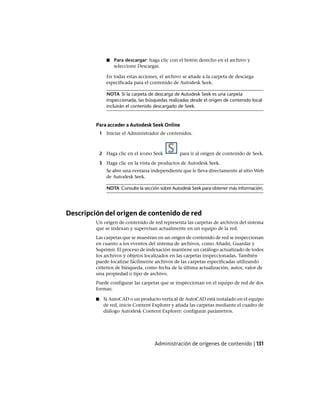 ■ Para descargar: haga clic con el botón derecho en el archivo y
seleccione Descargar.
En todas estas acciones, el archivo se añade a la carpeta de descarga
especificada para el contenido de Autodesk Seek.
NOTA Si la carpeta de descarga de Autodesk Seek es una carpeta
inspeccionada, las búsquedas realizadas desde el origen de contenido local
incluirán el contenido descargado de Seek.
Para acceder a Autodesk Seek Online
1 Iniciar el Administrador de contenidos.
2 Haga clic en el icono Seek para ir al origen de contenido de Seek.
3 Haga clic en la vista de productos de Autodesk Seek.
Se abre una ventana independiente que le lleva directamente al sitio Web
de Autodesk Seek.
NOTA Consulte la sección sobre Autodesk Seek para obtener más información.
Descripción del origen de contenido de red
Un origen de contenido de red representa las carpetas de archivos del sistema
que se indexan y supervisan actualmente en un equipo de la red.
Las carpetas que se muestran en un origen de contenido de red se inspeccionan
en cuanto a los eventos del sistema de archivos, como Añadir, Guardar y
Suprimir. El proceso de indexación mantiene un catálogo actualizado de todos
los archivos y objetos localizados en las carpetas inspeccionadas. También
puede localizar fácilmente archivos de las carpetas especificadas utilizando
criterios de búsqueda, como fecha de la última actualización, autor, valor de
una propiedad o tipo de archivo.
Puede configurar las carpetas que se inspeccionan en el equipo de red de dos
formas:
■ Si AutoCAD o un producto vertical de AutoCAD está instalado en el equipo
de red, inicie Content Explorer y añada las carpetas mediante el cuadro de
diálogo Autodesk Content Explorer: configurar parámetros.
Administración de orígenes de contenido | 131
Ofrecido por www.electromanuales.com
 
