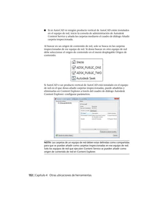 ■ Si ni AutoCAD ni ningún producto vertical de AutoCAD están instalados
en el equipo de red, inicie la consola de administración de Autodesk
Content Service y añada las carpetas mediante el cuadro de diálogo Añadir
carpeta inspeccionada.
Al buscar en un origen de contenido de red, solo se busca en las carpetas
inspeccionadas de ese equipo de red. Si desea buscar en otro equipo de red
debe seleccionar el origen de contenido en el menú desplegable Origen de
contenido.
Si AutoCAD o un producto vertical de AutoCAD está instalado en el equipo
de red en el que desea añadir carpetas inspeccionadas, puede añadirlas y
eliminarlas en Content Explorer a través del cuadro de diálogo Autodesk
Content Explorer: configurar parámetros.
NOTA Las carpetas de un equipo de red deben estar definidas como compartidas
para que se puedan añadir como carpetas inspeccionadas en ese equipo de red.
Solo los equipos de red que ejecuten Content Service se pueden añadir como
origen de contenido de red en Content Explorer.
132 | Capítulo 4 Otras ubicaciones de herramientas
Ofrecido por www.electromanuales.com
 