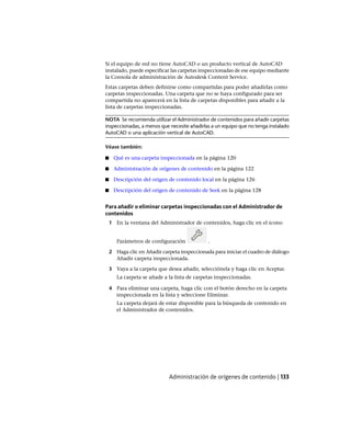 Si el equipo de red no tiene AutoCAD o un producto vertical de AutoCAD
instalado, puede especificar las carpetas inspeccionadas de ese equipo mediante
la Consola de administración de Autodesk Content Service.
Estas carpetas deben definirse como compartidas para poder añadirlas como
carpetas inspeccionadas. Una carpeta que no se haya configurado para ser
compartida no aparecerá en la lista de carpetas disponibles para añadir a la
lista de carpetas inspeccionadas.
NOTA Se recomienda utilizar el Administrador de contenidos para añadir carpetas
inspeccionadas, a menos que necesite añadirlas a un equipo que no tenga instalado
AutoCAD o una aplicación vertical de AutoCAD.
Véase también:
■ Qué es una carpeta inspeccionada en la página 120
■ Administración de orígenes de contenido en la página 122
■ Descripción del origen de contenido local en la página 126
■ Descripción del origen de contenido de Seek en la página 128
Para añadir o eliminar carpetas inspeccionadas con el Administrador de
contenidos
1 En la ventana del Administrador de contenidos, haga clic en el icono
Parámetros de configuración .
2 Haga clic en Añadir carpeta inspeccionada para iniciar el cuadro de diálogo
Añadir carpeta inspeccionada.
3 Vaya a la carpeta que desea añadir, selecciónela y haga clic en Aceptar.
La carpeta se añade a la lista de carpetas inspeccionadas.
4 Para eliminar una carpeta, haga clic con el botón derecho en la carpeta
inspeccionada en la lista y seleccione Eliminar.
La carpeta dejará de estar disponible para la búsqueda de contenido en
el Administrador de contenidos.
Administración de orígenes de contenido | 133
Ofrecido por www.electromanuales.com
 