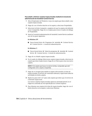 Para añadir o eliminar carpetas inspeccionadas mediante la Consola de
administración de Autodesk Content Service
1 Abra el Explorador de Windows y vaya a la carpeta que desee añadir como
carpeta inspeccionada.
2 Haga clic con el botón derecho en la carpeta y seleccione Propiedades.
3 Seleccione la ficha Compartir y asegúrese de que la carpeta está definida
como Compartida. Haga clic en Aceptar para cerrar el cuadro de diálogo
de Propiedades.
4 Inicie la Consola de administración de Autodesk Content Service mediante
uno de los pasos siguientes:
En Windows XP:
■ Vaya al menú Inicio ➤ Programas ➤ Autodesk ➤ Content Service
➤ Content Service - Consola de administración.
En Windows 7:
■ Vaya al menú Inicio ➤ Todos los programas ➤ Autodesk ➤ Content
Service ➤ Content Service - Consola de administración.
5 Haga clic en Añadir carpeta inspeccionada.
6 En el cuadro de diálogo Seleccionar carpeta inspeccionada, seleccione la
carpeta que desee inspeccionar o haga clic en Nueva para crear una nueva
carpeta.
NOTA Si la carpeta que busca no está en la lista, compruebe que esté
configurada como carpeta compartida.
7 Haga clic en Aceptar para añadir la carpeta seleccionada a la lista de
inspeccionadas. El servicio de contenido indexará y supervisará todas las
actividades de dicha carpeta.
8 Repita los pasos del 5 al 7 para cada carpeta que desee que el servicio de
contenido inspeccione.
Las nuevas carpetas inspeccionadas aparecen automáticamente en el
origen de contenido de red especificado de Content Explorer.
9 Para eliminar una carpeta de la lista de inspeccionadas, haga clic con el
botón derecho en la carpeta y seleccione Eliminar.
134 | Capítulo 4 Otras ubicaciones de herramientas
Ofrecido por www.electromanuales.com
 