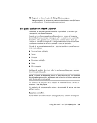 10 Haga clic en Sí en el cuadro de diálogo Eliminar carpeta.
La carpeta dejará de ser una carpeta inspeccionada y no se podrá buscar
en ella mediante el Administrador de contenidos.
Búsqueda básica en Content Explorer
La función de búsqueda permite encontrar rápidamente los archivos que
cumplen los criterios de búsqueda.
Cuando se introduce una cadena de búsqueda en el campo de búsqueda,
Content Explorer examina el índice y devuelve los archivos con un nombre
de archivo, autor, palabras clave, comentario, nombre, tema o título que
cumple los criterios de búsqueda. La búsqueda también devolverá todos los
objetos cuyo nombre de archivo cumpla la cadena de búsqueda.
Además de las propiedades de archivo y objetos, también se puede buscar el
texto contenido en:
■ Texto de líneas múltiples
■ Tablas
■ Campos
■ Directrices múltiples
■ Cotas
■ Hipervínculos
La búsqueda también devolverá todos los atributos de bloque que cumplan
los criterios de búsqueda.
NOTA La función de búsqueda es relativa. Si se encuentra en una subcarpeta del
Administrador de contenidos, la búsqueda solo incluirá los archivos y carpetas que
estén dentro de la carpeta actual.
Los resultados de búsqueda de los orígenes de contenido locales y de red se
muestran a 100 por página.
Los resultados de búsqueda de los orígenes de contenido de Seek se muestran
a 20 por página.
Buscar con comodines
Puede utilizar caracteres comodín para especificar sus criterios de búsqueda.
Búsqueda básica en Content Explorer | 135
Ofrecido por www.electromanuales.com
 