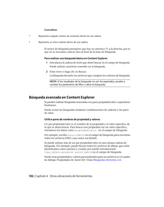 Comodines
Representa cualquier número de caracteres dentro de una cadena.*
Representa un único carácter dentro de una cadena.?
El motor de búsqueda presupone que hay un asterisco (*) a la derecha, por lo
que no es necesario colocar otro al final de la frase de búsqueda.
Para realizar una búsqueda básica en Content Explorer
1 Introduzca la cadena de texto que desee buscar en el campo de búsqueda.
Puede utilizar caracteres comodín en la búsqueda.
2 Pulse Intro o haga clic en Buscar.
La búsqueda devuelve los archivos que cumplen los criterios de búsqueda.
NOTA Si los resultados de la búsqueda no son los esperados, pruebe a
cambiar los parámetros de filtro o afine la búsqueda.
Búsqueda avanzada en Content Explorer
Se pueden realizar búsquedas avanzadas con pares propiedad:valor u operadores
booleanos.
Puede acotar las búsquedas mediante combinaciones de cadenas y las pares
de valor.
Utilice pares de nombres de propiedad y valores
Un par propiedad:valor es el nombre de la propiedad y el valor específico de
lo que se desea buscar. Para buscar una propiedad con un valor específico,
introduzca los datos como propiedad:valor en el campo de búsqueda.
Por ejemplo, escriba autor:JSmith en el campo de búsqueda para encontrar
todos los archivos DWG cuyo autor sea JSmith.
Se puede utilizar más de un par propiedad:valor en una misma cadena de
búsqueda. Por ejemplo, puede buscar todos los archivos de dibujo que estén
identificados como asientos y creados por jsmith introduciendo
tipo_objeto:asientos autor:jsmith en el campo de búsqueda.
Puede crear propiedades y valores personalizados para sus archivos en el cuadro
de diálogo Propiedades de AutoCAD. Véase Búsquedas eficientes con
136 | Capítulo 4 Otras ubicaciones de herramientas
Ofrecido por www.electromanuales.com
 