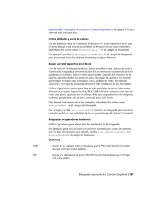 propiedades creadas por el usuario en Content Explorer en la página 150 para
obtener más información.
Utilice atributos y pares de valores
Un par atributo:valor es el atributo de bloque y el valor específico de lo que
se desea buscar. Para buscar un atributo de bloque con un valor específico,
introduzca los datos como atributo:valor en el campo de búsqueda.
Por ejemplo, escriba diseñadopor:JuanMoreno en el campo de búsqueda
para encontrar todos los objetos diseñados con Juan Moreno.
Buscar un valor específico en el texto
Con la función de búsqueda básica, puede introducir una cadena de texto y
el motor de búsqueda le devolverá todos los archivos cuyo nombre de archivo,
palabras clave, título, autor u otras propiedades cumplan los criterios de la
cadena, así como todos los archivos que contengan la cadena y los objetos
que tengan nombres que coincidan con la cadena de texto. En algunas
ocasiones, este tipo de búsqueda devuelve más resultados de los necesarios.
Utilice el par texto:cadena para buscar solo entidades de texto, tales como
directrices, campos, hipervínculos, TEXTOM, tablas o cualquier otro tipo de
texto que pueda aparecer en un dibujo. Este tipo de parámetros de búsqueda
no busca propiedades de archivo, como el autor o el título.
Para buscar una cadena de texto concreta, introduzca los datos como
texto:cadena en el campo de búsqueda.
Por ejemplo, escriba texto:revisado en el campo de búsqueda para encontrar
todos los archivos con entidades de texto que contenga la cadena “revisado”.
Búsqueda con operadores booleanos
Utilice operadores para afinar más los resultados de la búsqueda.
Por ejemplo, para buscar todos los archivos identificados como de asientos
que no han sido creados por JSmith, escriba tipo_objeto:asiento NOT
autor:JSmith en el campo de búsqueda.
Operators
Busca x E y en cualquier orden. La búsqueda granny AND smith devuelve los resulta-
dos que contengan ambas palabras.
AND
Busca x O y. La búsqueda de granny OR smith devuelve los resultados que contengan
una u otra palabra.
OR
Búsqueda avanzada en Content Explorer | 137
Ofrecido por www.electromanuales.com
 