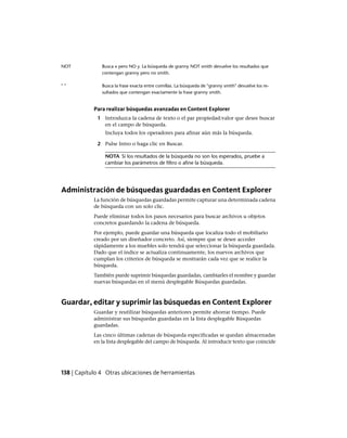 Busca x pero NO y. La búsqueda de granny NOT smith devuelve los resultados que
contengan granny pero no smith.
NOT
Busca la frase exacta entre comillas. La búsqueda de "granny smith" devuelve los re-
sultados que contengan exactamente la frase granny smith.
" "
Para realizar búsquedas avanzadas en Content Explorer
1 Introduzca la cadena de texto o el par propiedad:valor que desee buscar
en el campo de búsqueda.
Incluya todos los operadores para afinar aún más la búsqueda.
2 Pulse Intro o haga clic en Buscar.
NOTA Si los resultados de la búsqueda no son los esperados, pruebe a
cambiar los parámetros de filtro o afine la búsqueda.
Administración de búsquedas guardadas en Content Explorer
La función de búsquedas guardadas permite capturar una determinada cadena
de búsqueda con un solo clic.
Puede eliminar todos los pasos necesarios para buscar archivos u objetos
concretos guardando la cadena de búsqueda.
Por ejemplo, puede guardar una búsqueda que localiza todo el mobiliario
creado por un diseñador concreto. Así, siempre que se desee acceder
rápidamente a los muebles solo tendrá que seleccionar la búsqueda guardada.
Dado que el índice se actualiza continuamente, los nuevos archivos que
cumplan los criterios de búsqueda se mostrarán cada vez que se realice la
búsqueda.
También puede suprimir búsquedas guardadas, cambiarles el nombre y guardar
nuevas búsquedas en el menú desplegable Búsquedas guardadas.
Guardar, editar y suprimir las búsquedas en Content Explorer
Guardar y reutilizar búsquedas anteriores permite ahorrar tiempo. Puede
administrar sus búsquedas guardadas en la lista desplegable Búsquedas
guardadas.
Las cinco últimas cadenas de búsqueda especificadas se quedan almacenadas
en la lista desplegable del campo de búsqueda. Al introducir texto que coincide
138 | Capítulo 4 Otras ubicaciones de herramientas
Ofrecido por www.electromanuales.com
 