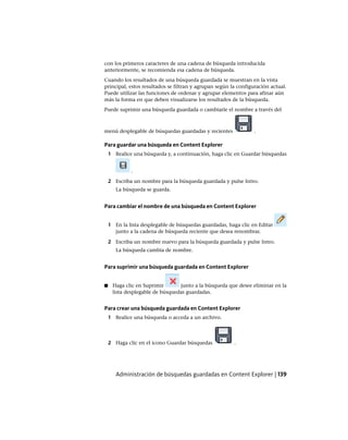 con los primeros caracteres de una cadena de búsqueda introducida
anteriormente, se recomienda esa cadena de búsqueda.
Cuando los resultados de una búsqueda guardada se muestran en la vista
principal, estos resultados se filtran y agrupan según la configuración actual.
Puede utilizar las funciones de ordenar y agrupar elementos para afinar aún
más la forma en que deben visualizarse los resultados de la búsqueda.
Puede suprimir una búsqueda guardada o cambiarle el nombre a través del
menú desplegable de búsquedas guardadas y recientes .
Para guardar una búsqueda en Content Explorer
1 Realice una búsqueda y, a continuación, haga clic en Guardar búsquedas
.
2 Escriba un nombre para la búsqueda guardada y pulse Intro.
La búsqueda se guarda.
Para cambiar el nombre de una búsqueda en Content Explorer
1 En la lista desplegable de búsquedas guardadas, haga clic en Editar
junto a la cadena de búsqueda reciente que desea renombrar.
2 Escriba un nombre nuevo para la búsqueda guardada y pulse Intro.
La búsqueda cambia de nombre.
Para suprimir una búsqueda guardada en Content Explorer
■ Haga clic en Suprimir junto a la búsqueda que desee eliminar en la
lista desplegable de búsquedas guardadas.
Para crear una búsqueda guardada en Content Explorer
1 Realice una búsqueda o acceda a un archivo.
2 Haga clic en el icono Guardar búsquedas .
Administración de búsquedas guardadas en Content Explorer | 139
Ofrecido por www.electromanuales.com
 