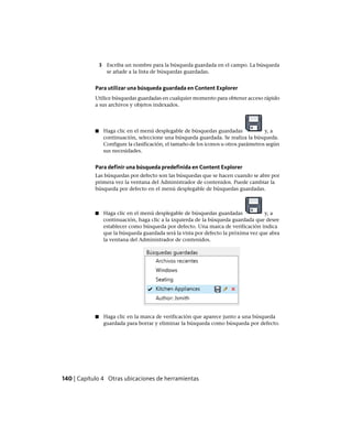 3 Escriba un nombre para la búsqueda guardada en el campo. La búsqueda
se añade a la lista de búsquedas guardadas.
Para utilizar una búsqueda guardada en Content Explorer
Utilice búsquedas guardadas en cualquier momento para obtener acceso rápido
a sus archivos y objetos indexados.
■ Haga clic en el menú desplegable de búsquedas guardadas y, a
continuación, seleccione una búsqueda guardada. Se realiza la búsqueda.
Configure la clasificación, el tamaño de los iconos u otros parámetros según
sus necesidades.
Para definir una búsqueda predefinida en Content Explorer
Las búsquedas por defecto son las búsquedas que se hacen cuando se abre por
primera vez la ventana del Administrador de contenidos. Puede cambiar la
búsqueda por defecto en el menú desplegable de búsquedas guardadas.
■ Haga clic en el menú desplegable de búsquedas guardadas y, a
continuación, haga clic a la izquierda de la búsqueda guardada que desee
establecer como búsqueda por defecto. Una marca de verificación indica
que la búsqueda guardada será la vista por defecto la próxima vez que abra
la ventana del Administrador de contenidos.
■ Haga clic en la marca de verificación que aparece junto a una búsqueda
guardada para borrar y eliminar la búsqueda como búsqueda por defecto.
140 | Capítulo 4 Otras ubicaciones de herramientas
Ofrecido por www.electromanuales.com
 