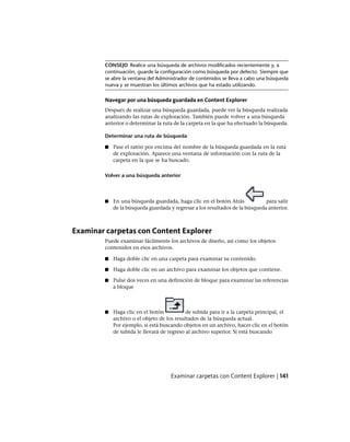 CONSEJO Realice una búsqueda de archivos modificados recientemente y, a
continuación, guarde la configuración como búsqueda por defecto. Siempre que
se abre la ventana del Administrador de contenidos se lleva a cabo una búsqueda
nueva y se muestran los últimos archivos que ha estado utilizando.
Navegar por una búsqueda guardada en Content Explorer
Después de realizar una búsqueda guardada, puede ver la búsqueda realizada
analizando las rutas de exploración. También puede volver a una búsqueda
anterior o determinar la ruta de la carpeta en la que ha efectuado la búsqueda.
Determinar una ruta de búsqueda
■ Pase el ratón por encima del nombre de la búsqueda guardada en la ruta
de exploración. Aparece una ventana de información con la ruta de la
carpeta en la que se ha buscado.
Volver a una búsqueda anterior
■ En una búsqueda guardada, haga clic en el botón Atrás para salir
de la búsqueda guardada y regresar a los resultados de la búsqueda anterior.
Examinar carpetas con Content Explorer
Puede examinar fácilmente los archivos de diseño, así como los objetos
contenidos en esos archivos.
■ Haga doble clic en una carpeta para examinar su contenido.
■ Haga doble clic en un archivo para examinar los objetos que contiene.
■ Pulse dos veces en una definición de bloque para examinar las referencias
a bloque
■ Haga clic en el botón de subida para ir a la carpeta principal, el
archivo o el objeto de los resultados de la búsqueda actual.
Por ejemplo, si está buscando objetos en un archivo, hacer clic en el botón
de subida le llevará de regreso al archivo superior. Si está buscando
Examinar carpetas con Content Explorer | 141
Ofrecido por www.electromanuales.com
 