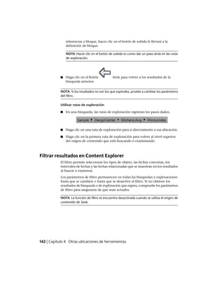 referencias a bloque, hacer clic en el botón de subida le llevará a la
definición de bloque.
NOTA Hacer clic en el botón de subida es como dar un paso atrás en las rutas
de exploración.
■ Haga clic en el botón Atrás para volver a los resultados de la
búsqueda anterior.
NOTA Si los resultados no son los que esperaba, pruebe a cambiar los parámetros
del filtro.
Utilizar rutas de exploración
■ En una búsqueda, las rutas de exploración registran los pasos dados.
■ Haga clic en una ruta de exploración para ir directamente a esa ubicación.
■ Haga clic en la primera ruta de exploración para volver al nivel superior
del origen de contenido que está buscando o examinando.
Filtrar resultados en Content Explorer
El filtro permite seleccionar los tipos de objeto, las fechas concretas, los
intervalos de fechas y las fechas relacionadas que se muestran en los resultados
al buscar o examinar.
Los parámetros de filtro permanecen en todas las búsquedas y exploraciones
hasta que se cambien o hasta que se desactive el filtro. Si no obtiene los
resultados de búsqueda o de exploración que espera, compruebe los parámetros
de filtro para asegurarse de que sean actuales.
NOTA La función de filtro se encuentra desactivada cuando se utiliza el origen de
contenido de Seek.
142 | Capítulo 4 Otras ubicaciones de herramientas
Ofrecido por www.electromanuales.com
 