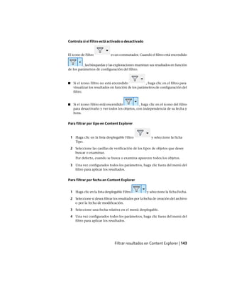 Controla si el filtro está activado o desactivado
El icono de Filtro es un conmutador. Cuando el filtro está encendido
, las búsquedas y las exploraciones muestran sus resultados en función
de los parámetros de configuración del filtro.
■ Si el icono Filtro no está encendido , haga clic en el filtro para
visualizar los resultados en función de los parámetros de configuración del
filtro.
■ Si el icono Filtro está encendido , haga clic en el icono del filtro
para desactivarlo y ver todos los objetos, con independencia de su fecha y
hora.
Para filtrar por tipo en Content Explorer
1 Haga clic en la lista desplegable Filtro y seleccione la ficha
Tipo.
2 Seleccione las casillas de verificación de los tipos de objetos que desee
buscar o examinar.
Por defecto, cuando se busca o examina aparecen todos los objetos.
3 Una vez configurados todos los parámetros, haga clic fuera del menú del
filtro para aplicar los resultados.
Para filtrar por fecha en Content Explorer
1 Haga clic en la lista desplegable Filtro y seleccione la ficha Fecha.
2 Seleccione si desea filtrar los resultados por la fecha de creación del archivo
o por la fecha de modificación.
3 Seleccione una fecha relativa en el menú desplegable.
4 Una vez configurados todos los parámetros, haga clic fuera del menú del
filtro para aplicar los resultados.
Filtrar resultados en Content Explorer | 143
Ofrecido por www.electromanuales.com
 