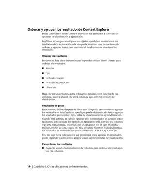 Ordenar y agrupar los resultados de Content Explorer
Puede controlar el modo como se muestran los resultados a través de las
opciones de clasificación y agrupación.
Los filtros sirven para configurar los objetos que deben mostrarse en los
resultados de la exploración o la búsqueda, mientras que las opciones de
ordenar y agrupar sirven para controlar el modo como se muestran los
resultados.
Ordenar los resultados
Por defecto, hay cinco columnas que se pueden utilizar como criterio para
ordenar los resultados:
■ Nombre
■ Tipo
■ Fecha de creación
■ Fecha de modificación
■ Ubicación
Haga clic en una columna para ordenar los resultados en función de esa
columna. Vuelva a hacer clic en la columna para invertir el orden de
clasificación.
Resultados de grupo
En ocasiones, incluso después de afinar una búsqueda, es conveniente agrupar
los resultados en función de un tipo de propiedad determinado. Puede agrupar
los resultados por nombre, tipo, fecha de creación o fecha de modificación.
Cuando está activada la opción Agrupar por, los resultados se agrupan según
la columna seleccionada. Por ejemplo, si Agrupar por está activado y la columna
Tipo está seleccionada, los resultados se agruparán por el tipo de objeto,
bloques, estilos de cota, capas, etc. Si la columna Nombre está seleccionada,
los resultados se mostrarán en grupos alfabéticos: A-H, I-P, Q-Z, 0-9, etc.
Una vez que haya indicado por qué propiedad desea agrupar los resultados,
puede expandir o contraer los grupos según sus preferencias de visualización.
Para ordenar los resultados
■ Haga clic en un encabezamiento de columna para ordenar los resultados
por esa columna.
144 | Capítulo 4 Otras ubicaciones de herramientas
Ofrecido por www.electromanuales.com
 