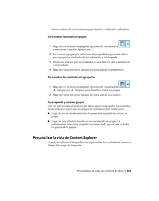 Vuelva a hacer clic en la columna para invertir el orden de clasificación.
Para mostrar resultados en grupos
1 Haga clic en el menú desplegable Opciones de visualización
y seleccione la opción Agrupar por.
2 En el menú Agrupar por, seleccione las propiedades que desea utilizar
para agrupar los resultados de la exploración y la búsqueda.
3 Seleccione si desea que los resultados se muestren en orden ascendente
o descendente.
4 Haga clic fuera del menú Agrupar por para aplicar los parámetros.
Para mostrar los resultados sin agruparlos
1 Haga clic en el menú desplegable Opciones de visualización
➤ Agrupar por ➤ Ninguno para desactivar todos los grupos.
2 Haga clic fuera del menú Agrupar por para aplicar los cambios.
Para expandir y contraer grupos
Una vez seleccionado el modo en que deben aparecer agrupados los resultados,
puede indicar si quiere que los grupos de resultados estén visibles o no.
■ Haga clic en un encabezamiento de grupo para expandir o contraer el
grupo.
■ Haga clic con el botón derecho en un encabezado de grupo y, a
continuación, seleccione expandir o contraer todo para actuar en todos
los grupos de la página.
Personalizar la vista de Content Explorer
Cuando se realiza una búsqueda o una exploración, los resultados se muestran
debajo del campo de búsqueda.
Personalizar la vista de Content Explorer | 145
Ofrecido por www.electromanuales.com
 