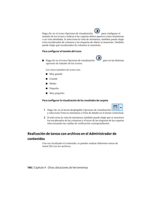 Haga clic en el icono Opciones de visualización para configurar el
tamaño de los iconos e indicar si las carpetas deben aparecer como miniaturas
o en vista detallada. Si selecciona la vista de miniatura, también puede elegir
si los encabezados de columna y las etiquetas de objeto se muestran. También
puede elegir qué encabezados de columna se muestran.
Para configurar el tamaño del icono
■ Haga clic en el icono Opciones de visualización para ver las distintas
opciones de tamaño de los iconos.
Los cinco tamaños de icono son:
■ Muy grande
■ Grande
■ Medio
■ Pequeño
■ Muy pequeño
Para configurar la visualización de los resultados de carpeta
1 Haga clic en el menú desplegable Opciones de visualización
y seleccione Vista en miniatura o Vista de detalle en el menú contextual.
2 Si selecciona la vista de miniatura, también puede elegir que se muestren
los encabezados de las columnas y el texto de las etiquetas de las carpetas
seleccionando las casillas de verificación correspondientes.
Realización de tareas con archivos en el Administrador de
contenidos
Una vez localizado el contenido, se pueden realizar diferentes tareas de
AutoCAD con los archivos.
146 | Capítulo 4 Otras ubicaciones de herramientas
Ofrecido por www.electromanuales.com
 