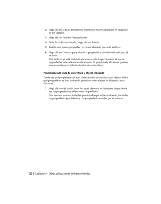 2 Haga clic en la ficha Resumen y escriba los valores deseados en cada uno
de los campos.
3 Haga clic en la ficha Personalizado.
4 En la ficha Personalizado, haga clic en Añadir.
5 Escriba una nueva propiedad y el valor deseado para este archivo.
6 Haga clic en Guardar para añadir la propiedad y el valor indicado para el
archivo.
Si el archivo ya está incluido en una carpeta inspeccionada, la nueva
propiedad se indexará automáticamente. La propiedad y el valor se pueden
buscar mediante el Administrador de contenidos.
Propiedades de vista de un archivo u objeto indexado
Puede ver qué propiedades se han indexado en un archivo o un objeto. Saber
qué propiedades se han indexado permite crear cadenas de búsqueda más
efectivas.
1 Haga clic con el botón derecho en el objeto o archivo para el que desea
ver las propiedades y seleccione Propiedades.
Una ventana muestra todas las propiedades que se han indexado, incluidas
las propiedades por defecto y las propiedades creadas por el usuario.
152 | Capítulo 4 Otras ubicaciones de herramientas
Ofrecido por www.electromanuales.com
 