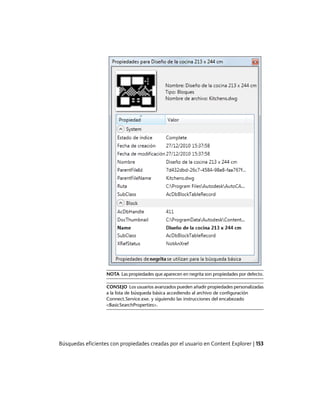 NOTA Las propiedades que aparecen en negrita son propiedades por defecto.
CONSEJO Los usuarios avanzados pueden añadir propiedades personalizadas
a la lista de búsqueda básica accediendo al archivo de configuración
Connect.Service.exe. y siguiendo las instrucciones del encabezado
<BasicSearchProperties>.
Búsquedas eficientes con propiedades creadas por el usuario en Content Explorer | 153
Ofrecido por www.electromanuales.com
 