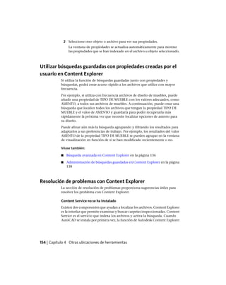 2 Seleccione otro objeto o archivo para ver sus propiedades.
La ventana de propiedades se actualiza automáticamente para mostrar
las propiedades que se han indexado en el archivo u objeto seleccionado.
Utilizar búsquedas guardadas con propiedades creadas por el
usuario en Content Explorer
Si utiliza la función de búsquedas guardadas junto con propiedades y
búsquedas, podrá crear acceso rápido a los archivos que utilice con mayor
frecuencia.
Por ejemplo, si utiliza con frecuencia archivos de diseño de muebles, puede
añadir una propiedad de TIPO DE MUEBLE con los valores adecuados, como
ASIENTO, a todos sus archivos de muebles. A continuación, puede crear una
búsqueda que localice todos los archivos que tengan la propiedad TIPO DE
MUEBLE y el valor de ASIENTO y guardarla para poder recuperarla más
rápidamente la próxima vez que necesite localizar opciones de asiento para
su diseño.
Puede afinar aún más la búsqueda agrupando y filtrando los resultados para
adaptarlos a sus preferencias de trabajo. Por ejemplo, los resultados del valor
ASIENTO de la propiedad TIPO DE MUEBLE se pueden agrupar en la ventana
de visualización en función de si se han modificado recientemente o no.
Véase también:
■ Búsqueda avanzada en Content Explorer en la página 136
■ Administración de búsquedas guardadas en Content Explorer en la página
138
Resolución de problemas con Content Explorer
La sección de resolución de problemas proporciona sugerencias útiles para
resolver los problema con Content Explorer.
Content Service no se ha instalado
Existen dos componentes que ayudan a localizar los archivos. Content Explorer
es la interfaz que permite examinar y buscar carpetas inspeccionadas. Content
Service es el servicio que indexa los archivos y activa la búsqueda. Cuando
AutoCAD se instala por primera vez, la función de Autodesk Content Explorer
154 | Capítulo 4 Otras ubicaciones de herramientas
Ofrecido por www.electromanuales.com
 