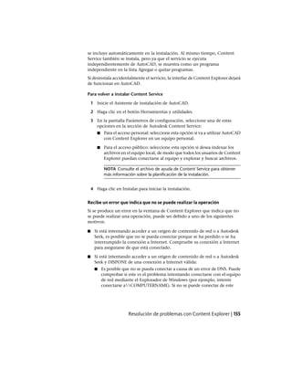 se incluye automáticamente en la instalación. Al mismo tiempo, Content
Service también se instala, pero ya que el servicio se ejecuta
independientemente de AutoCAD, se muestra como un programa
independiente en la lista Agregar o quitar programas.
Si desinstala accidentalmente el servicio, la interfaz de Content Explorer dejará
de funcionar en AutoCAD.
Para volver a instalar Content Service
1 Inicie el Asistente de instalación de AutoCAD.
2 Haga clic en el botón Herramientas y utilidades.
3 En la pantalla Parámetros de configuración, seleccione una de estas
opciones en la sección de Autodesk Content Service:
■ Para el acceso personal: seleccione esta opción si va a utilizar AutoCAD
con Content Explorer en un equipo personal.
■ Para el acceso público: seleccione esta opción si desea indexar los
archivos en el equipo local, de modo que todos los usuarios de Content
Explorer puedan conectarse al equipo y explorar y buscar archivos.
NOTA Consulte el archivo de ayuda de Content Service para obtener
más información sobre la planificación de la instalación.
4 Haga clic en Instalar para iniciar la instalación.
Recibe un error que indica que no se puede realizar la operación
Si se produce un error en la ventana de Content Explorer que indica que no
se puede realizar una operación, puede ser debido a uno de los siguientes
motivos:
■ Si está intentando acceder a un origen de contenido de red o a Autodesk
Seek, es posible que no se pueda conectar porque se ha perdido o se ha
interrumpido la conexión a Internet. Compruebe su conexión a Internet
para asegurarse de que está conectado.
■ Si está intentando acceder a un origen de contenido de red o a Autodesk
Seek y DISPONE de una conexión a Internet válida:
■ Es posible que no se pueda conectar a causa de un error de DNS. Puede
comprobar si este es el problema intentando conectarse con el equipo
de red mediante el Explorador de Windows (por ejemplo, intente
conectarse aCOMPUTERNAME). Si no se puede conectar de este
Resolución de problemas con Content Explorer | 155
Ofrecido por www.electromanuales.com
 