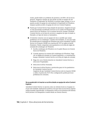 modo, puede haber un problema de permisos, de DNS o de la red en
general. Asegúrese siempre de que puede acceder al equipo de red
mediante el Explorador de Windows en primer lugar, porque si no se
puede acceder al equipo de red mediante el Explorador de Windows,
tampoco podrá acceder al equipo de red con Content Explorer.
■ Puede que Content Service haya dejado de ejecutarse. Asegúrese de que
se está ejecutando escribiendo servicios en el cuadro de búsqueda del
menú Inicio de Windows. En la ventana Servicios, busque Autodesk
Content Service en la lista de servicios y asegúrese de que el estado es
Iniciado y el tipo de inicio es Automático.
■ Al intentar conectar con un equipo de red, es posible que surjan
problemas con el cortafuegos. Cuando está instalado, se crea una regla
de entrada para el cortafuegos de Windows que activa Autodesk Content
Service en el puerto 50248 con el protocolo TCP (se aplica al perfil
Dominio). Puede comprobar estos parámetros en la lista de reglas de
entrada del cortafuegos de Windows.
1 Escriba cortafuegos de Windows en el cuadro Buscar en el menú
Inicio de Windows.
2 Cuando aparezca la ventana del cortafuegos de Windows, haga
clic en Reglas de entrada en el panel izquierdo y, a continuación,
busque Autodesk Content Service en la lista de reglas de entrada.
3 Haga clic con el botón derecho en Autodesk Content Service y
seleccione Propiedades.
4 Seleccione la ficha Avanzada.
5 Seleccione la ficha Puertos y protocolos para ver los parámetros
de Autodesk Content Service.
Asegúrese de que Autodesk Content Service esté en el puerto 50248
y utilice el protocolo TCP. Otra configuración podría provocar
problemas de conexión.
No se puede abrir ni insertar un archivo desde un equipo de red en Content
Explorer
Autodesk Content Service se ejecuta como un sistema local en el equipo en
el que esté instalado. Indexará los archivos a los que tiene acceso de las carpetas
inspeccionadas especificadas. La búsqueda se basa en los permisos del sistema
local (incluso si la búsqueda se realiza desde un cliente remoto).
156 | Capítulo 4 Otras ubicaciones de herramientas
Ofrecido por www.electromanuales.com
 
