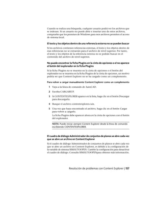 Cuando se realiza una búsqueda, cualquier usuario podrá ver los archivos que
se indexan. Si un usuario no puede abrir e insertar uno de estos archivos,
compruebe que los permisos de Windows para esos archivos permiten el acceso
de sistema local.
El texto y los objetos dentro de una referencia externa no se pueden buscar
Si los archivos contienen referencias externas, el texto y los objetos dentro de
esas referencias no se extraerán para el archivo de nivel superior. Por tanto,
el texto y los objetos de la referencia externa no se podrán buscar en el
contenido del archivo de nivel superior.
No puede encontrar la ficha Plugins en la cinta de opciones o el no aparece
el botón del explorador en la ficha Plugins
Si la ficha Plugins no se muestra en la cinta de opciones o el botón del
explorador no se muestra en la ficha Plugins de la cinta de opciones, un motivo
podría ser que Content Explorer no se ha cargado como un complemento.
Para volver a cargar manualmente Content Explorer como un complemento
1 Vaya a la línea de comando de AutoCAD.
2 Escriba CARGARIUP.
3 Si CONTENTEXPLORER aparece en la lista, haga clic en el botón Descargar
para descargarlo.
4 Busque el archivo contentexplorer.cuix.
5 Una vez que haya encontrado el archivo, haga clic en el botón Cargar
para volver a cargarlo.
La ficha Plugins debe aparecer ahora en la cinta de opciones con el botón
del explorador.
NOTA Puede iniciar siempre Content Explorer desde la línea de comando
escribiendo CONTENTEXPLORER.
ElcuadrodediálogoAdministradordeconjuntosdeplanosseabrecadavez
que se abre un archivo en Content Explorer
Si el cuadro de diálogo Administrador de conjuntos de planos se abre cada vez
que se abre un archivo en Content Explorer, es debido a la configuración de
la variable de sistema SSMAUTOOPEN. Cambie la configuración para desactivar
el cuadro de diálogo. Consulte SSMAUTOOPENpara obtener más información.
Resolución de problemas con Content Explorer | 157
Ofrecido por www.electromanuales.com
 