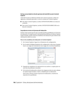 No hay acceso desde la cinta de opciones de AutoCAD ecscad a Content
Explorer
AutoCAD ecscad no admite la interfaz de la cinta de opciones. Utilice los
siguientes comandos para abrir y cerrar la ventana de Content Explorer.
■ Para abrir Content Explorer, escriba CONTENTEXPLORER en la línea de
comando.
■ Para cerrar Content Explorer, escriba CONTENTEXPLORERCLOSE en la
línea de comando.
Se producen errores en el proceso de indexación
Existen varias razones por las que se pueden producir problemas en el proceso
de indexación. Si sospecha que se han producido problemas al indexar carpetas
inspeccionadas, puede revisar las estadísticas de indexación para obtener más
información sobre los errores.
Para ver las estadísticas de indexación en Content Explorer
1 En Content Explorer, haga clic en Parámetros de configuración.
2 En el cuadro de diálogo Parámetros de configuración, seleccione el equipo
local o un origen de contenido de red y haga clic en la ficha Estadísticas.
3 Expanda las estadísticas de indexación de un archivo o carpeta para ver
una lista de problemas conocidos.
4 Si el servicio de indexación se detuvo sin ninguna acción en curso, elimine
la carpeta inspeccionada y vuelva a añadirla para su indexación.
Esta acción volverá a iniciar el proceso de indexación y resolverá la
mayoría de los problemas.
158 | Capítulo 4 Otras ubicaciones de herramientas
Ofrecido por www.electromanuales.com
 