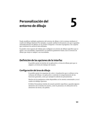 Personalización del
entorno de dibujo
Puede modificar múltiples parámetros del entorno de dibujo o de la ventana mediante el
cuadro de diálogo Opciones Por ejemplo, se puede cambiar la frecuencia con que se guardan
automáticamente los dibujos en un archivo temporal o vincular el programa a las carpetas
que contienen los archivos más utilizados.
Se pueden crear espacios de trabajo para configurar un entorno de dibujo específico que se
ajuste a sus necesidades. Experimente con distintos parámetros hasta crear el entorno de
dibujo que mejor se adapte a sus necesidades.
Definición de las opciones de la interfaz
Es posible ajustar la interfaz de la aplicación y el área de dibujo para que se
adapten a la forma de trabajar del usuario.
Configuración del área de dibujo
Es posible ajustar los esquemas de color y visualización que se utilizan en las
ventanas del dibujo y la aplicación y controlar el comportamiento de las
funciones generales, como por ejemplo la edición de pinzamientos.
Muchos de los parámetros están disponibles en los menús contextuales y en el
cuadro de diálogo Opciones.
El Editor Personalizar interfaz de usuario permite especificar y guardar algunos
elementos de la interfaz de usuario, como la presencia y la ubicación de los
elementos de menú y las paletas.
5
161
Ofrecido por www.electromanuales.com
 