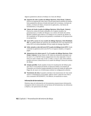 Algunos parámetros afectan al trabajo en el área de dibujo:
■ Esquema de color (cuadro de diálogo Opciones, ficha Visual., Colores).
Precise un esquema de color claro u oscuro para toda la interfaz de usuario.
Estos parámetros afectan al fondo del marco de la ventana, a la barra de
estado, a la barra de título, al menú de la aplicación, a las barras de
herramientas y a las paletas.
■ Colores de fondo (cuadro de diálogo Opciones, ficha Visual., Colores).
Precise los colores de fondo utilizados en el espacio modelo, las
presentaciones y el editor de bloques. Los colores de fondo de la ficha
Modelo cambian para indicar si se trabaja en un contexto de diseño en
2D, modelado en 3D (proyección paralela) o modelado en 3D (proyección
en perspectiva).
■ Icono SCP y cursor en cruz (cuadro de diálogo Opciones, ficha Modelado
3D). Es posible definir las opciones de visualización 3D y las etiquetas del
icono SCP en la ficha Modelado 3D del cuadro de dialogo Opciones.
■ Estilo, tamaño y color del icono SCP (cuadro de diálogo Icono SCP). Puede
controlar la apariencia del icono SCP en el espacio modelo y el espacio
papel.
■ Asignaciones de colores para X, Y y Z (cuadro de diálogo Opciones, ficha
Visual., Colores). En las vistas en 3D, todos los elementos asociados con
los ejes X, Y y Z del SCP tienen asignaciones de color especiales. El eje X
tiene un color o matiz rojo, el eje Y, verde, y el eje Z, azul. Estos matices
pueden activarse o desactivarse en el cuadro de diálogo Colores de ventana
de dibujo.
■ Limpiar pantalla. Puede ampliar el área de visualización del dibujo para
que sólo se vea la barra de menús, la barra de estado y la ventana de
comandos con el botón Limpiar pantalla de la barra de estado de aplicación.
Haga clic de nuevo en el botón para restituir la configuración anterior.
■ Transiciones de vista. Se puede controlar si las transiciones de vista serán
suaves o instantáneas al encuadrar, aplicar zoom o pasar de una vista a
otra (comando OPCIONESTV). Por defecto, la transición es suave.
Información de herramientas
Distintos tipos de información de herramientas proporcionan información
emergente sobre la interacción con las barras de herramientas, las referencias
a objetos y las operaciones de dibujo.
162 | Capítulo 5 Personalización del entorno de dibujo
Ofrecido por www.electromanuales.com
 