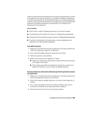 Puede ver información de herramientas en las barras de herramientas, el menú
de la aplicación, la cinta de opciones y los cuadros de diálogo. Inicialmente,
se muestra una información de herramientas básica. Si continúa desplazando
el ratón, la información de herramientas se amplía para mostrar información
adicional. Es posible personalizar la visualización y el contenido de la
información de herramientas.
Véase también:
■ Ficha Visual. (cuadro de diálogo Opciones) en la Lista de comandos
■ Personalización de la interfaz de usuario en el Manual de personalización
■ Información de herramientas al pasar el ratón en el Manual de personalización
■ Creación de información de herramientas y ayuda detallada para los
comandos en el Manual de personalización
Para definir opciones
1 Haga clic en el botón del menú de la aplicación. En la parte inferior del
menú de la aplicación, haga clic en Opciones.
2 En el cuadro de diálogo Opciones, haga clic en una ficha.
3 Defina las opciones como prefiera.
4 Realice una de las acciones siguientes, o ambas:
■ Haga clic en Aplicar para almacenar los valores actuales de las opciones
en el registro del sistema.
■ Elija Aceptar para grabar los parámetros de opciones actuales en el
registro del sistema y cerrar el cuadro de diálogo Opciones.
Parapersonalizarloscoloresdeloselementosqueformanpartedelaventana
de la aplicación
1 Haga clic en el botón del menú de la aplicación. En la parte inferior del
menú de la aplicación, haga clic en Opciones.
2 Dentro del cuadro de diálogo Opciones, en la ficha Visual, haga clic en
Colores.
3 En el cuadro de diálogo Colores de ventana de dibujo, seleccione el
contexto y el elemento de la interfaz que desee modificar.
4 Seleccione en la lista Color el color que desea utilizar.
Configuración del área de dibujo | 163
Ofrecido por www.electromanuales.com
 