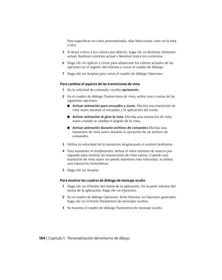 Para especificar un color personalizado, elija Seleccionar color en la lista
Color.
5 Si desea volver a los colores por defecto, haga clic en Restituir elemento
actual, Restituir contexto actual o Restituir todos los contextos.
6 Haga clic en Aplicar y cerrar para almacenar los valores actuales de las
opciones en el registro del sistema y cerrar el cuadro de diálogo.
7 Haga clic en Aceptar para cerrar el cuadro de diálogo Opciones.
Para cambiar el aspecto de las transiciones de vista
1 En la solicitud de comando, escriba opcionestv.
2 En el cuadro de diálogo Transiciones de vista, active una o varias de las
siguientes opciones:
■ Activar animación para encuadre y zoom. Efectúa una transición de
vista suave durante el encuadre y la aplicación del zoom.
■ Activar animación al girar la vista. Efectúa una transición de vista
suave cuando se cambia el ángulo de la vista.
■ Activar animación durante archivos de comandos Efectúa una
transición de vista suave durante la ejecución de un archivo de
comandos.
3 Defina la velocidad de la transición desplazando el control deslizante.
4 Para mantener el rendimiento, defina el valor mínimo de marcos por
segundo para mostrar las transiciones de vista suaves. Cuando una
transición de vista suave no puede mantener esta velocidad, se utiliza
una transición instantánea.
5 Haga clic en Aceptar.
Para mostrar los cuadros de diálogo de mensaje oculto
1 Haga clic en el botón del menú de la aplicación. En la parte inferior del
menú de la aplicación, haga clic en Opciones.
2 En el cuadro de diálogo Opciones, ficha Sistema, en Opciones generales,
haga clic en el botón Parámetros de mensajes ocultos.
3 Se muestra el cuadro de diálogo Parámetros de mensaje oculto.
164 | Capítulo 5 Personalización del entorno de dibujo
Ofrecido por www.electromanuales.com
 