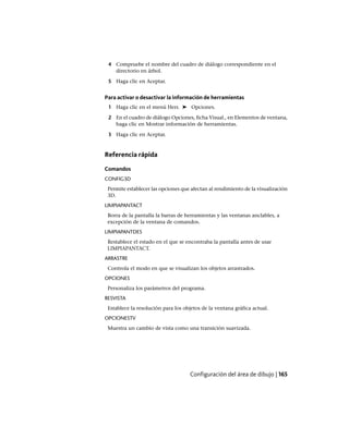 4 Compruebe el nombre del cuadro de diálogo correspondiente en el
directorio en árbol.
5 Haga clic en Aceptar.
Para activar o desactivar la información de herramientas
1 Haga clic en el menú Herr. ➤ Opciones.
2 En el cuadro de diálogo Opciones, ficha Visual., en Elementos de ventana,
haga clic en Mostrar información de herramientas.
3 Haga clic en Aceptar.
Referencia rápida
Comandos
CONFIG3D
Permite establecer las opciones que afectan al rendimiento de la visualización
3D.
LIMPIAPANTACT
Borra de la pantalla la barras de herramientas y las ventanas anclables, a
excepción de la ventana de comandos.
LIMPIAPANTDES
Restablece el estado en el que se encontraba la pantalla antes de usar
LIMPIAPANTACT.
ARRASTRE
Controla el modo en que se visualizan los objetos arrastrados.
OPCIONES
Personaliza los parámetros del programa.
RESVISTA
Establece la resolución para los objetos de la ventana gráfica actual.
OPCIONESTV
Muestra un cambio de vista como una transición suavizada.
Configuración del área de dibujo | 165
Ofrecido por www.electromanuales.com
 