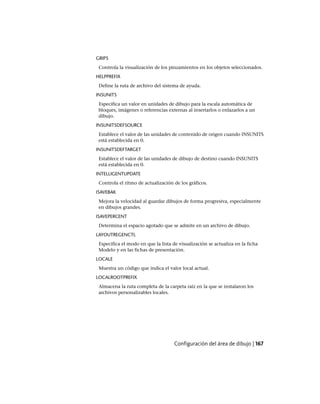 GRIPS
Controla la visualización de los pinzamientos en los objetos seleccionados.
HELPPREFIX
Define la ruta de archivo del sistema de ayuda.
INSUNITS
Especifica un valor en unidades de dibujo para la escala automática de
bloques, imágenes o referencias externas al insertarlos o enlazarlos a un
dibujo.
INSUNITSDEFSOURCE
Establece el valor de las unidades de contenido de origen cuando INSUNITS
está establecida en 0.
INSUNITSDEFTARGET
Establece el valor de las unidades de dibujo de destino cuando INSUNITS
está establecida en 0.
INTELLIGENTUPDATE
Controla el ritmo de actualización de los gráficos.
ISAVEBAK
Mejora la velocidad al guardar dibujos de forma progresiva, especialmente
en dibujos grandes.
ISAVEPERCENT
Determina el espacio agotado que se admite en un archivo de dibujo.
LAYOUTREGENCTL
Especifica el modo en que la lista de visualización se actualiza en la ficha
Modelo y en las fichas de presentación.
LOCALE
Muestra un código que indica el valor local actual.
LOCALROOTPREFIX
Almacena la ruta completa de la carpeta raíz en la que se instalaron los
archivos personalizables locales.
Configuración del área de dibujo | 167
Ofrecido por www.electromanuales.com
 