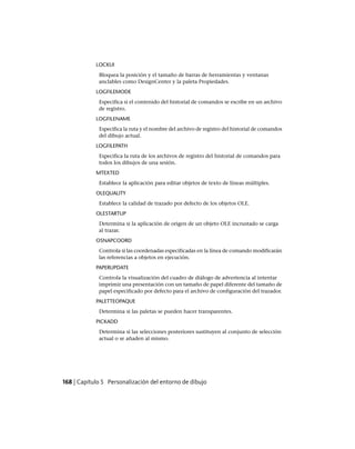 LOCKUI
Bloquea la posición y el tamaño de barras de herramientas y ventanas
anclables como DesignCenter y la paleta Propiedades.
LOGFILEMODE
Especifica si el contenido del historial de comandos se escribe en un archivo
de registro.
LOGFILENAME
Especifica la ruta y el nombre del archivo de registro del historial de comandos
del dibujo actual.
LOGFILEPATH
Especifica la ruta de los archivos de registro del historial de comandos para
todos los dibujos de una sesión.
MTEXTED
Establece la aplicación para editar objetos de texto de líneas múltiples.
OLEQUALITY
Establece la calidad de trazado por defecto de los objetos OLE.
OLESTARTUP
Determina si la aplicación de origen de un objeto OLE incrustado se carga
al trazar.
OSNAPCOORD
Controla si las coordenadas especificadas en la línea de comando modificarán
las referencias a objetos en ejecución.
PAPERUPDATE
Controla la visualización del cuadro de diálogo de advertencia al intentar
imprimir una presentación con un tamaño de papel diferente del tamaño de
papel especificado por defecto para el archivo de configuración del trazador.
PALETTEOPAQUE
Determina si las paletas se pueden hacer transparentes.
PICKADD
Determina si las selecciones posteriores sustituyen al conjunto de selección
actual o se añaden al mismo.
168 | Capítulo 5 Personalización del entorno de dibujo
Ofrecido por www.electromanuales.com
 