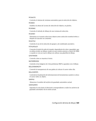 PICKAUTO
Controla el sistema de ventanas automático para la selección de objetos.
PICKBOX
Establece la altura de la mira de selección de objetos, en píxeles.
PICKDRAG
Controla el método de dibujo de una ventana de selección.
PICKFIRST
Determina si el usuario selecciona objetos antes (selección nombre/verbo) o
después de ejecutar un comando.
PICKSTYLE
Controla el uso de la selección de grupos y de sombreado asociativo.
PSTYLEPOLICY
Controla el modo de estilo de trazado, dependiente de color o guardado, que
se utiliza al abrir un dibujo creado en una versión anterior a AutoCAD 2000
o cuando se crea un nuevo dibujo sin utilizar una plantilla de dibujo.
QTEXTMODE
Controla cómo se muestra el texto.
RASTERPREVIEW
Controla si las imágenes de vista preliminar BMP se guardan con el dibujo.
ROLLOVEROPACITY
Controla la transparencia de una paleta al colocar el cursor sobre ella.
ROLLOVERTIPS
Controla la visualización de informaciones de herramientas cuando se coloca
el cursor sobre un objeto.
SAVEFILE
Almacena el nombre del archivo de guardado automático actual.
SAVEFILEPATH
Especifica la ruta hasta el directorio correspondiente a todos los archivos de
guardado automático de la sesión actual.
Configuración del área de dibujo | 169
Ofrecido por www.electromanuales.com
 