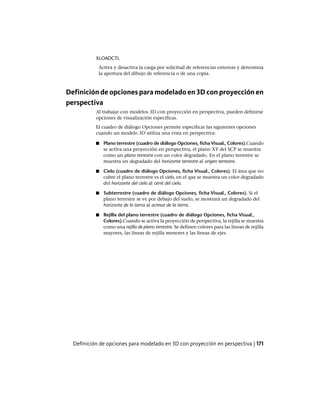 XLOADCTL
Activa y desactiva la carga por solicitud de referencias externas y determina
la apertura del dibujo de referencia o de una copia.
Definición de opciones para modelado en 3D con proyección en
perspectiva
Al trabajar con modelos 3D con proyección en perspectiva, pueden definirse
opciones de visualización específicas.
El cuadro de diálogo Opciones permite especificar las siguientes opciones
cuando un modelo 3D utiliza una vista en perspectiva:
■ Plano terrestre (cuadro de diálogo Opciones, ficha Visual., Colores).Cuando
se activa una proyección en perspectiva, el plano XY del SCP se muestra
como un plano terrestre con un color degradado. En el plano terrestre se
muestra un degradado del horizonte terrestre al origen terrestre.
■ Cielo (cuadro de diálogo Opciones, ficha Visual., Colores). El área que no
cubre el plano terrestre es el cielo, en el que se muestra un color degradado
del horizonte del cielo al cenit del cielo.
■ Subterrestre (cuadro de diálogo Opciones, ficha Visual., Colores). Si el
plano terrestre se ve por debajo del suelo, se mostrará un degradado del
horizonte de la tierra al acimut de la tierra.
■ Rejilla del plano terrestre (cuadro de diálogo Opciones, ficha Visual.,
Colores).Cuando se activa la proyección de perspectiva, la rejilla se muestra
como una rejilla de plano terrestre. Se definen colores para las líneas de rejilla
mayores, las líneas de rejilla menores y las líneas de ejes.
Definición de opciones para modelado en 3D con proyección en perspectiva | 171
Ofrecido por www.electromanuales.com
 