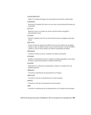 CLEANSCREENSTATE
Indica si el estado de limpieza de la pantalla está activado o desactivado.
CURSORSIZE
Determina el tamaño del cursor en cruz como un porcentaje del tamaño de
la pantalla.
DCTCUST
Muestra la ruta y el nombre de archivo del diccionario ortográfico
personalizado actual.
DCTMAIN
Muestra la palabra clave de tres letras del diccionario ortográfico principal
actual.
DEFPLSTYLE
Precisa el estilo de trazado por defecto de los nuevos objetos de un dibujo
cuando se abre un dibujo creado en una versión anterior a AutoCAD 2000 o
cuando se crea un nuevo dibujo sin utilizar una plantilla de dibujo.
DRAGMODE
Controla el modo en que se visualizan los objetos arrastrados.
EXTNAMES
Establece los parámetros para los nombres de objetos guardados (como tipos
de línea y capas) almacenados en tablas de definición.
FILLMODE
Determina si se rellenan los sombreados y rellenos, los sólidos 2D y las
polilíneas gruesas.
GRIPBLOCK
Controla la visualización de pinzamientos en bloques.
GRIPCOLOR
Controla el color de los pinzamientos no seleccionados.
GRIPHOT
Controla el color de los pinzamientos seleccionados.
GRIPS
Controla la visualización de los pinzamientos en los objetos seleccionados.
Definición de opciones para modelado en 3D con proyección en perspectiva | 173
Ofrecido por www.electromanuales.com
 
