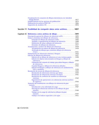 Visualización de conjuntos de dibujos electrónicos con Autodesk
Design Review . . . . . . . . . . . . . . . . . . . . . . . . . . . . . 1877
Establecimiento de las opciones de publicación . . . . . . . . . . . . 1879
Publicación de archivos DWF 3D . . . . . . . . . . . . . . . . . . . . 1884
Impresión de modelos 3D . . . . . . . . . . . . . . . . . . . . . . . 1894
Sección 11 Posibilidad de compartir datos entre archivos . . . . . 1897
Capítulo 35 Referencia a otros archivos de dibujo . . . . . . . . . . . . . 1899
Descripción general de dibujos de referencia (refX) . . . . . . . . . . 1899
Enlace y desenlace de dibujos de referencia . . . . . . . . . . . . . . 1902
Enlazado de dibujos de referencia (refX) . . . . . . . . . . . . . 1902
Anidado y superposición de dibujos de referencia . . . . . . . . 1908
Definición de rutas a dibujos de referencia . . . . . . . . . . . 1911
Desenlace de dibujos de referencia . . . . . . . . . . . . . . . . 1917
Actualización y archivo de dibujos de referencia . . . . . . . . . . . 1918
Actualización de enlaces de dibujos de referencia . . . . . . . . 1918
Archivado de dibujos que contienen dibujos de referencia
(Unir) . . . . . . . . . . . . . . . . . . . . . . . . . . . . . . 1921
Delimitación de referencias externas y bloques . . . . . . . . . . . . 1923
Edición de dibujos de referencia . . . . . . . . . . . . . . . . . . . . 1927
Edición de un dibujo de referencia en una ventana aparte . . . 1928
Edición de objetos seleccionados en bloques y dibujos de
referencia . . . . . . . . . . . . . . . . . . . . . . . . . . . . 1929
Utilización del conjunto de trabajo para editar bloques y dibujos
de referencia . . . . . . . . . . . . . . . . . . . . . . . . . . 1933
Guardar bloques y dibujos de referencia editados . . . . . . . . 1935
Edición de bloques y dibujos de referencia con anidamientos,
OLE o atributos . . . . . . . . . . . . . . . . . . . . . . . . . 1938
Resolución de errores de dibujos de referencia . . . . . . . . . . . . . 1939
Resolución de referencias externas que faltan . . . . . . . . . . 1939
Resolución de referencias externas circulares . . . . . . . . . . 1941
Resolución de conflictos de nombres en referencias
externas . . . . . . . . . . . . . . . . . . . . . . . . . . . . . 1942
Seguimiento de operaciones con referencias externas (archivo
de registro) . . . . . . . . . . . . . . . . . . . . . . . . . . . 1944
Aumento del rendimiento con dibujos de referencia de gran
tamaño . . . . . . . . . . . . . . . . . . . . . . . . . . . . . . . . 1947
Introducción a las solicitudes de carga . . . . . . . . . . . . . . 1947
Descarga de referencias externas en los dibujos de gran
tamaño . . . . . . . . . . . . . . . . . . . . . . . . . . . . . 1948
Trabajo con la carga de solicitud en dibujos de gran
tamaño . . . . . . . . . . . . . . . . . . . . . . . . . . . . . 1949
Trabajo con índices espaciales y de capas . . . . . . . . . . . . 1951
xx | Contenido
Ofrecido por www.electromanuales.com
 