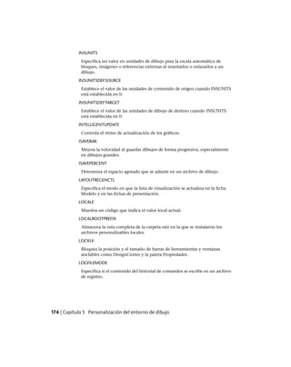 INSUNITS
Especifica un valor en unidades de dibujo para la escala automática de
bloques, imágenes o referencias externas al insertarlos o enlazarlos a un
dibujo.
INSUNITSDEFSOURCE
Establece el valor de las unidades de contenido de origen cuando INSUNITS
está establecida en 0.
INSUNITSDEFTARGET
Establece el valor de las unidades de dibujo de destino cuando INSUNITS
está establecida en 0.
INTELLIGENTUPDATE
Controla el ritmo de actualización de los gráficos.
ISAVEBAK
Mejora la velocidad al guardar dibujos de forma progresiva, especialmente
en dibujos grandes.
ISAVEPERCENT
Determina el espacio agotado que se admite en un archivo de dibujo.
LAYOUTREGENCTL
Especifica el modo en que la lista de visualización se actualiza en la ficha
Modelo y en las fichas de presentación.
LOCALE
Muestra un código que indica el valor local actual.
LOCALROOTPREFIX
Almacena la ruta completa de la carpeta raíz en la que se instalaron los
archivos personalizables locales.
LOCKUI
Bloquea la posición y el tamaño de barras de herramientas y ventanas
anclables como DesignCenter y la paleta Propiedades.
LOGFILEMODE
Especifica si el contenido del historial de comandos se escribe en un archivo
de registro.
174 | Capítulo 5 Personalización del entorno de dibujo
Ofrecido por www.electromanuales.com
 